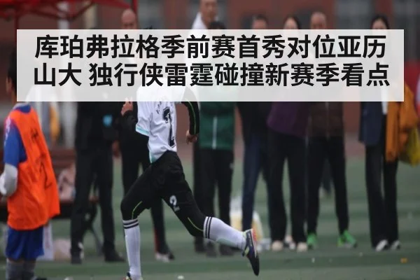 库珀弗拉格季前赛首秀对位亚历山大 独行侠雷霆碰撞新赛季看点