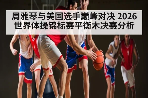 周雅琴与美国选手巅峰对决 2026世界体操锦标赛平衡木决赛分析
